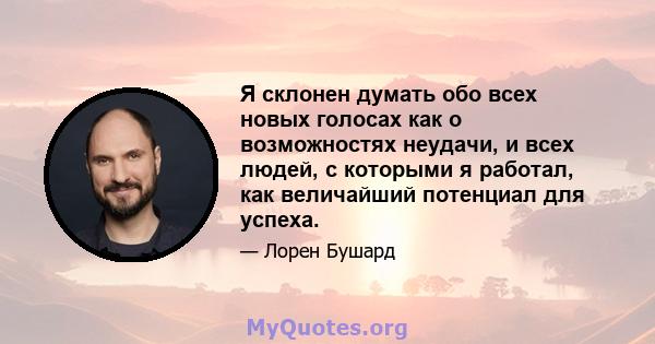 Я склонен думать обо всех новых голосах как о возможностях неудачи, и всех людей, с которыми я работал, как величайший потенциал для успеха.