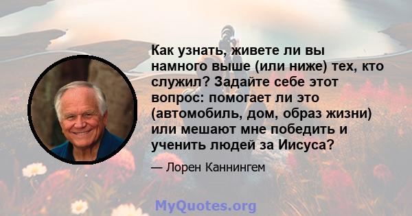 Как узнать, живете ли вы намного выше (или ниже) тех, кто служил? Задайте себе этот вопрос: помогает ли это (автомобиль, дом, образ жизни) или мешают мне победить и ученить людей за Иисуса?