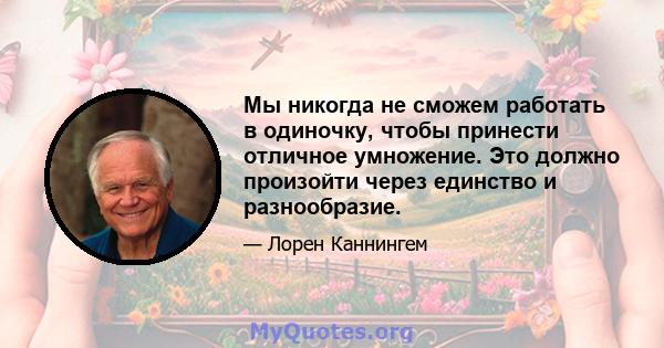 Мы никогда не сможем работать в одиночку, чтобы принести отличное умножение. Это должно произойти через единство и разнообразие.