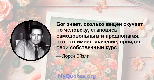 Бог знает, сколько вещей скучает по человеку, становясь самодовольным и предполагая, что это имеет значение, пройдет свой собственный курс.