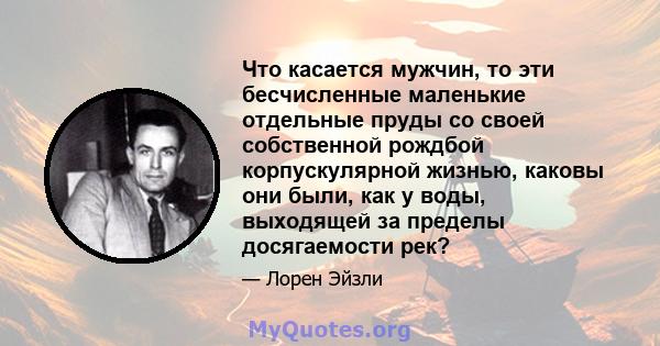 Что касается мужчин, то эти бесчисленные маленькие отдельные пруды со своей собственной рождбой корпускулярной жизнью, каковы они были, как у воды, выходящей за пределы досягаемости рек?