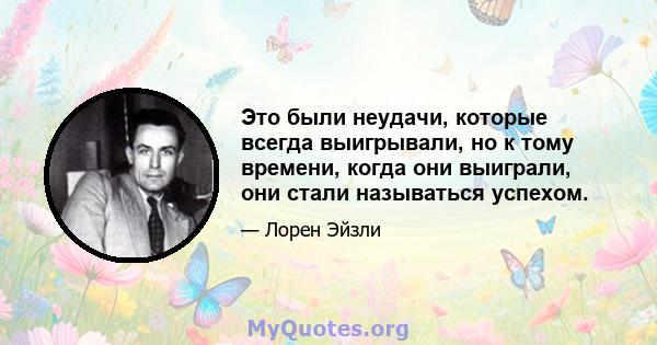 Это были неудачи, которые всегда выигрывали, но к тому времени, когда они выиграли, они стали называться успехом.