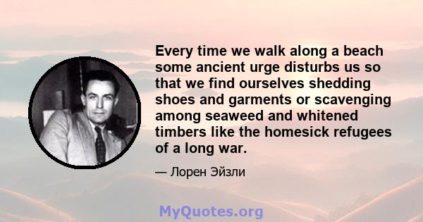 Every time we walk along a beach some ancient urge disturbs us so that we find ourselves shedding shoes and garments or scavenging among seaweed and whitened timbers like the homesick refugees of a long war.