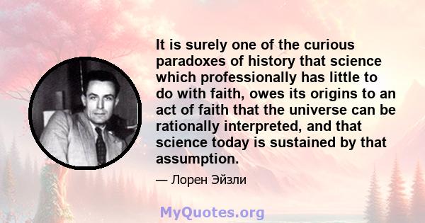 It is surely one of the curious paradoxes of history that science which professionally has little to do with faith, owes its origins to an act of faith that the universe can be rationally interpreted, and that science