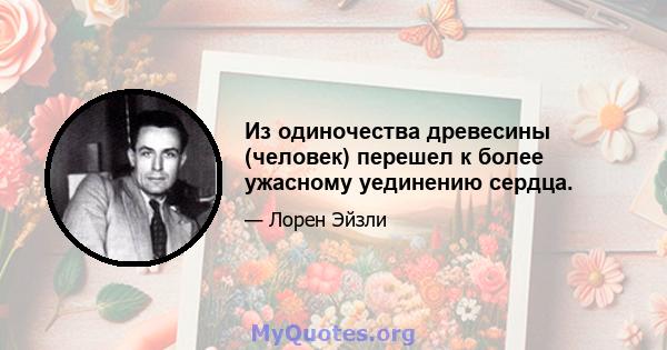 Из одиночества древесины (человек) перешел к более ужасному уединению сердца.