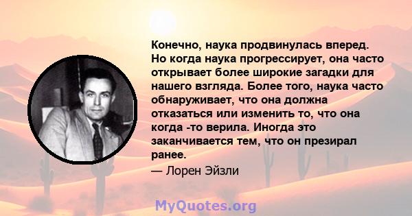 Конечно, наука продвинулась вперед. Но когда наука прогрессирует, она часто открывает более широкие загадки для нашего взгляда. Более того, наука часто обнаруживает, что она должна отказаться или изменить то, что она