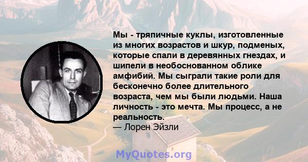 Мы - тряпичные куклы, изготовленные из многих возрастов и шкур, подменых, которые спали в деревянных гнездах, и шипели в необоснованном облике амфибий. Мы сыграли такие роли для бесконечно более длительного возраста,