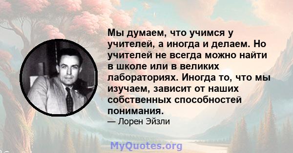 Мы думаем, что учимся у учителей, а иногда и делаем. Но учителей не всегда можно найти в школе или в великих лабораториях. Иногда то, что мы изучаем, зависит от наших собственных способностей понимания.