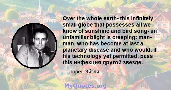 Over the whole earth- this infinitely small globe that possesses all we know of sunshine and bird song- an unfamiliar blight is creeping: man- man, who has become at last a planetary disease and who would, if his