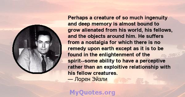 Perhaps a creature of so much ingenuity and deep memory is almost bound to grow alienated from his world, his fellows, and the objects around him. He suffers from a nostalgia for which there is no remedy upon earth