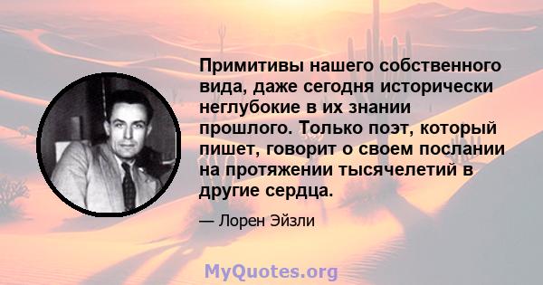 Примитивы нашего собственного вида, даже сегодня исторически неглубокие в их знании прошлого. Только поэт, который пишет, говорит о своем послании на протяжении тысячелетий в другие сердца.