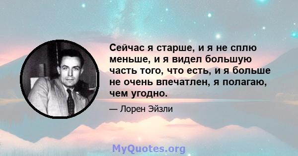 Сейчас я старше, и я не сплю меньше, и я видел большую часть того, что есть, и я больше не очень впечатлен, я полагаю, чем угодно.