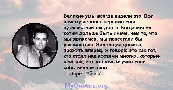 Великие умы всегда видели это. Вот почему человек пережил свое путешествие так долго. Когда мы не хотим дольше быть иначе, чем то, что мы являемся, мы перестали бы развиваться. Эволюция должна прожить вперед. Я говорю