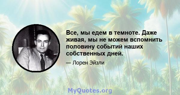 Все, мы едем в темноте. Даже живая, мы не можем вспомнить половину событий наших собственных дней.