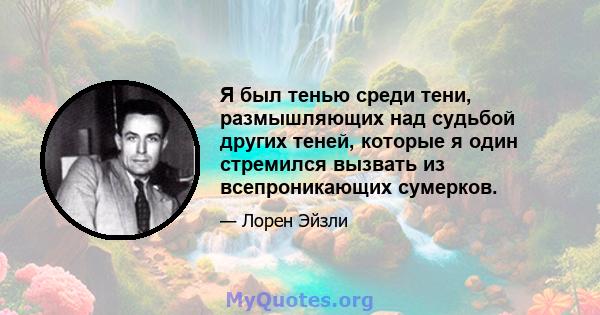 Я был тенью среди тени, размышляющих над судьбой других теней, которые я один стремился вызвать из всепроникающих сумерков.