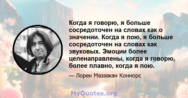 Когда я говорю, я больше сосредоточен на словах как о значении. Когда я пою, я больше сосредоточен на словах как звуковых. Эмоции более целенаправлены, когда я говорю, более плавно, когда я пою.