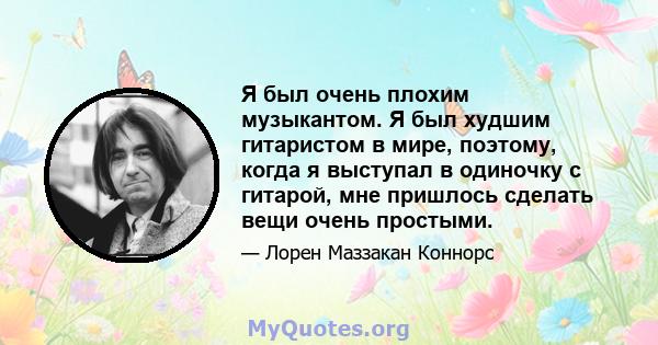 Я был очень плохим музыкантом. Я был худшим гитаристом в мире, поэтому, когда я выступал в одиночку с гитарой, мне пришлось сделать вещи очень простыми.