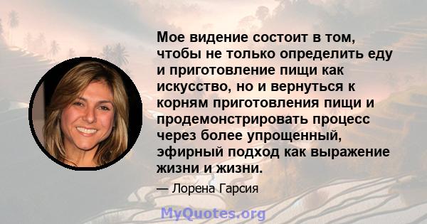 Мое видение состоит в том, чтобы не только определить еду и приготовление пищи как искусство, но и вернуться к корням приготовления пищи и продемонстрировать процесс через более упрощенный, эфирный подход как выражение