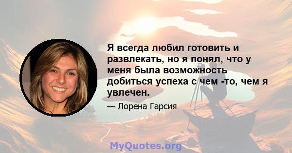 Я всегда любил готовить и развлекать, но я понял, что у меня была возможность добиться успеха с чем -то, чем я увлечен.