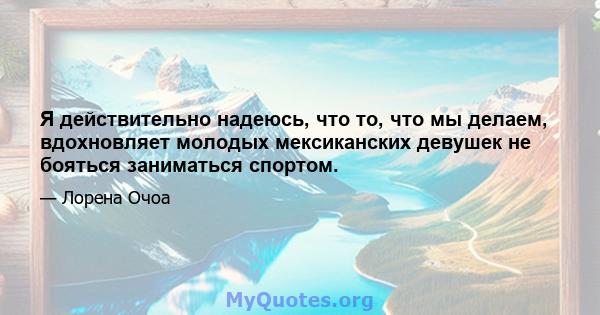 Я действительно надеюсь, что то, что мы делаем, вдохновляет молодых мексиканских девушек не бояться заниматься спортом.