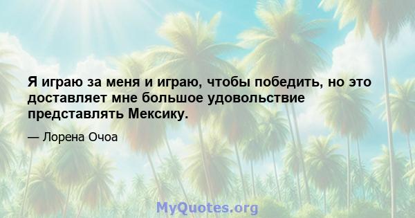 Я играю за меня и играю, чтобы победить, но это доставляет мне большое удовольствие представлять Мексику.