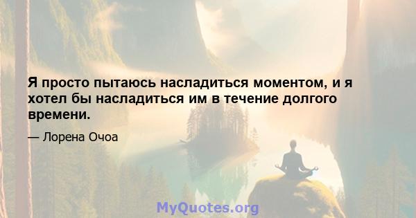 Я просто пытаюсь насладиться моментом, и я хотел бы насладиться им в течение долгого времени.