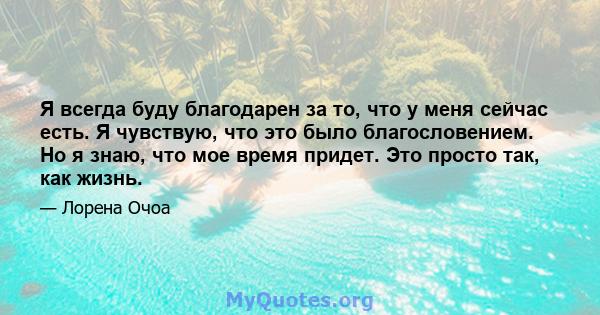 Я всегда буду благодарен за то, что у меня сейчас есть. Я чувствую, что это было благословением. Но я знаю, что мое время придет. Это просто так, как жизнь.