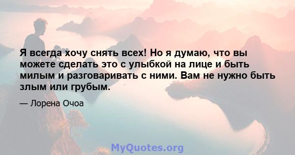 Я всегда хочу снять всех! Но я думаю, что вы можете сделать это с улыбкой на лице и быть милым и разговаривать с ними. Вам не нужно быть злым или грубым.