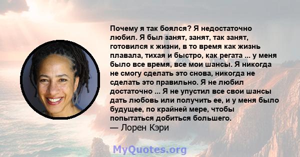 Почему я так боялся? Я недостаточно любил. Я был занят, занят, так занят, готовился к жизни, в то время как жизнь плавала, тихая и быстро, как регата ... у меня было все время, все мои шансы. Я никогда не смогу сделать