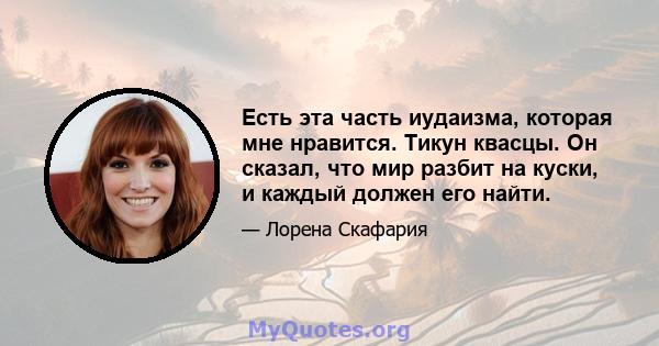 Есть эта часть иудаизма, которая мне нравится. Тикун квасцы. Он сказал, что мир разбит на куски, и каждый должен его найти.