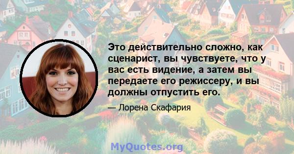 Это действительно сложно, как сценарист, вы чувствуете, что у вас есть видение, а затем вы передаете его режиссеру, и вы должны отпустить его.