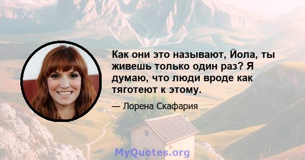 Как они это называют, Йола, ты живешь только один раз? Я думаю, что люди вроде как тяготеют к этому.