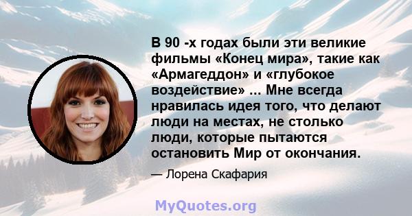 В 90 -х годах были эти великие фильмы «Конец мира», такие как «Армагеддон» и «глубокое воздействие» ... Мне всегда нравилась идея того, что делают люди на местах, не столько люди, которые пытаются остановить Мир от