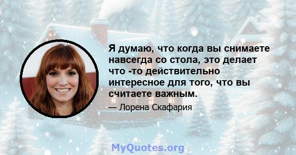 Я думаю, что когда вы снимаете навсегда со стола, это делает что -то действительно интересное для того, что вы считаете важным.