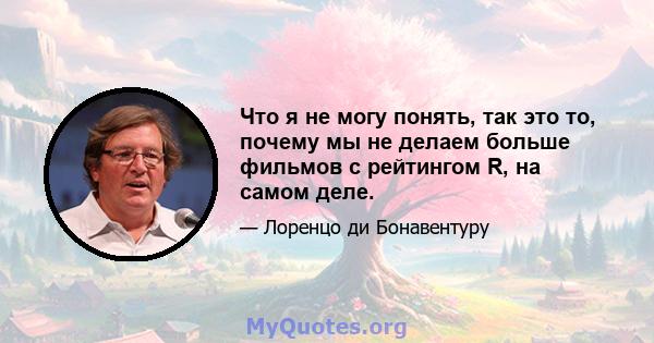 Что я не могу понять, так это то, почему мы не делаем больше фильмов с рейтингом R, на самом деле.