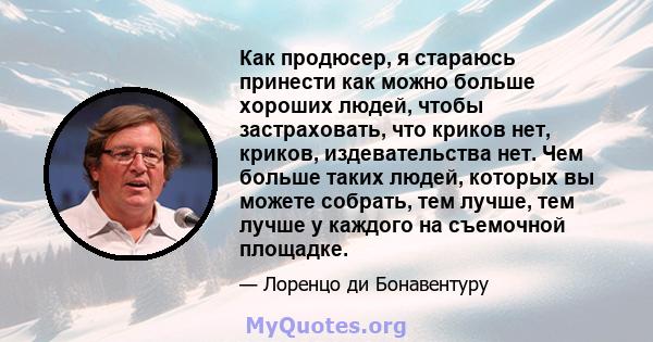 Как продюсер, я стараюсь принести как можно больше хороших людей, чтобы застраховать, что криков нет, криков, издевательства нет. Чем больше таких людей, которых вы можете собрать, тем лучше, тем лучше у каждого на