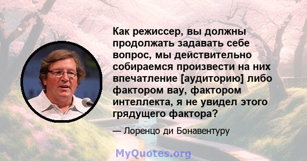 Как режиссер, вы должны продолжать задавать себе вопрос, мы действительно собираемся произвести на них впечатление [аудиторию] либо фактором вау, фактором интеллекта, я не увидел этого грядущего фактора?