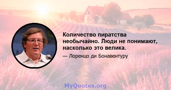 Количество пиратства необычайно. Люди не понимают, насколько это велика.