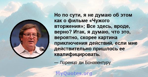 Но по сути, я не думаю об этом как о фильме «Чужого вторжения»; Все здесь, вроде, верно? Итак, я думаю, что это, вероятно, скорее картина приключения действий, если мне действительно пришлось ее квалифицировать.