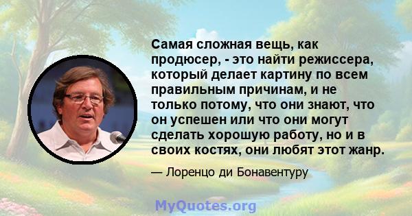 Самая сложная вещь, как продюсер, - это найти режиссера, который делает картину по всем правильным причинам, и не только потому, что они знают, что он успешен или что они могут сделать хорошую работу, но и в своих