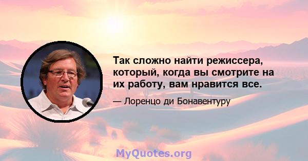 Так сложно найти режиссера, который, когда вы смотрите на их работу, вам нравится все.