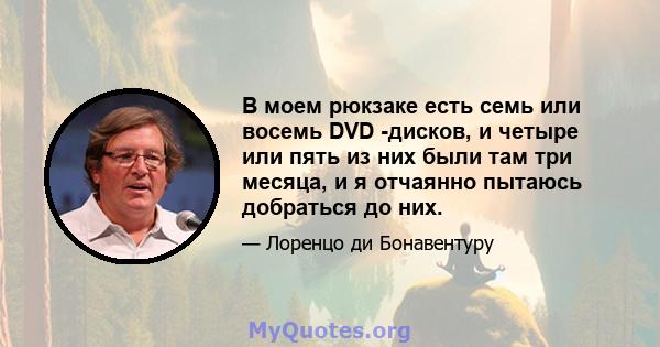 В моем рюкзаке есть семь или восемь DVD -дисков, и четыре или пять из них были там три месяца, и я отчаянно пытаюсь добраться до них.