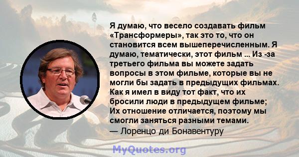 Я думаю, что весело создавать фильм «Трансформеры», так это то, что он становится всем вышеперечисленным. Я думаю, тематически, этот фильм ... Из -за третьего фильма вы можете задать вопросы в этом фильме, которые вы не 