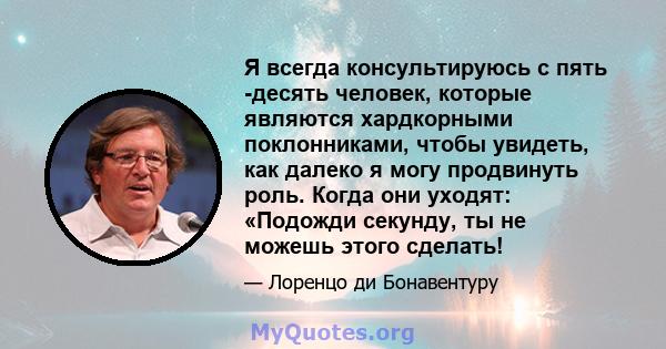 Я всегда консультируюсь с пять -десять человек, которые являются хардкорными поклонниками, чтобы увидеть, как далеко я могу продвинуть роль. Когда они уходят: «Подожди секунду, ты не можешь этого сделать!