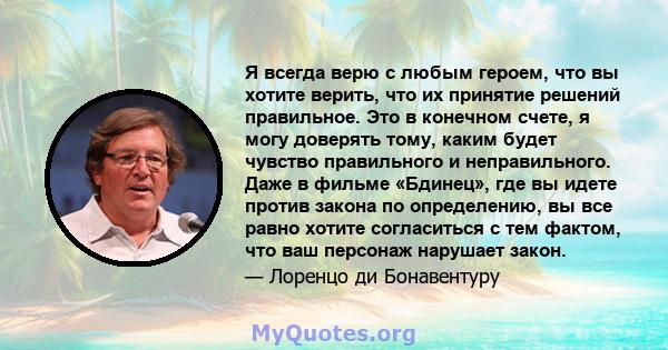 Я всегда верю с любым героем, что вы хотите верить, что их принятие решений правильное. Это в конечном счете, я могу доверять тому, каким будет чувство правильного и неправильного. Даже в фильме «Бдинец», где вы идете