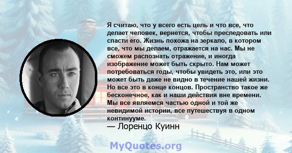 Я считаю, что у всего есть цель и что все, что делает человек, вернется, чтобы преследовать или спасти его. Жизнь похожа на зеркало, в котором все, что мы делаем, отражается на нас. Мы не сможем распознать отражение, и