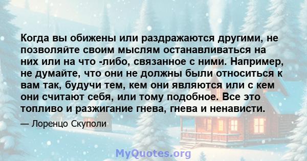 Когда вы обижены или раздражаются другими, не позволяйте своим мыслям останавливаться на них или на что -либо, связанное с ними. Например, не думайте, что они не должны были относиться к вам так, будучи тем, кем они