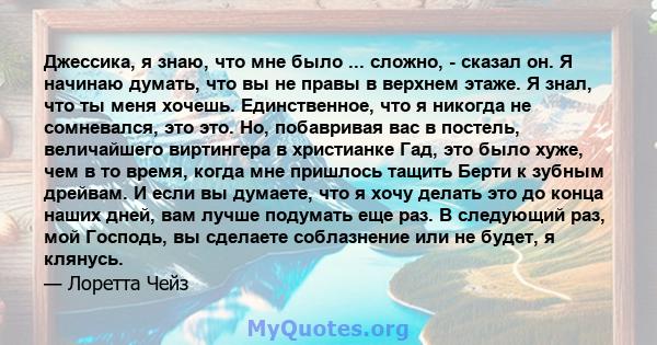 Джессика, я знаю, что мне было ... сложно, - сказал он. Я начинаю думать, что вы не правы в верхнем этаже. Я знал, что ты меня хочешь. Единственное, что я никогда не сомневался, это это. Но, побавривая вас в постель,