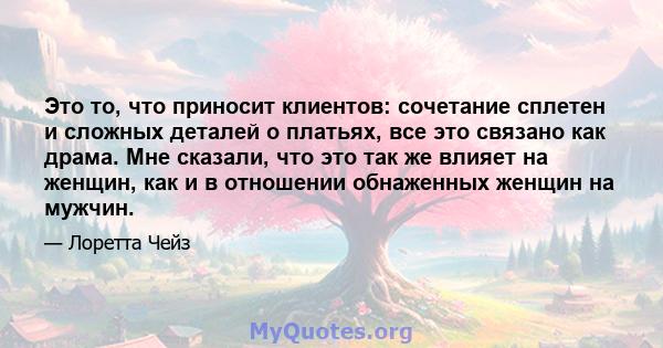 Это то, что приносит клиентов: сочетание сплетен и сложных деталей о платьях, все это связано как драма. Мне сказали, что это так же влияет на женщин, как и в отношении обнаженных женщин на мужчин.