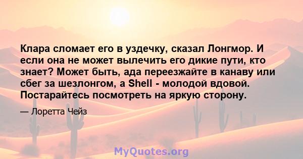 Клара сломает его в уздечку, сказал Лонгмор. И если она не может вылечить его дикие пути, кто знает? Может быть, ада переезжайте в канаву или сбег за шезлонгом, а Shell - молодой вдовой. Постарайтесь посмотреть на яркую 